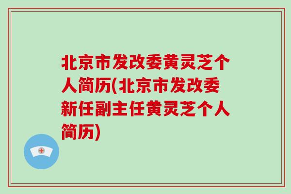 北京市发改委黄灵芝个人简历(北京市发改委新任副主任黄灵芝个人简历)