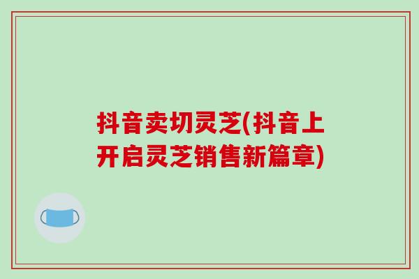 抖音卖切灵芝(抖音上开启灵芝销售新篇章)