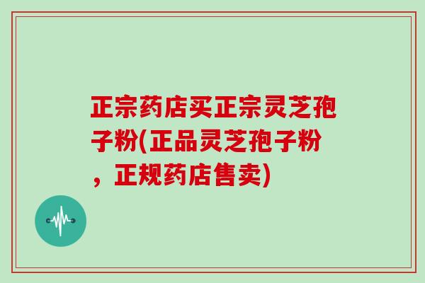 正宗药店买正宗灵芝孢子粉(正品灵芝孢子粉，正规药店售卖)