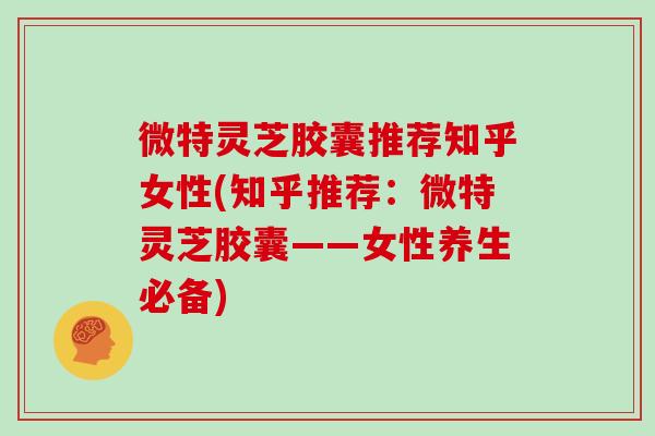 微特灵芝胶囊推荐知乎女性(知乎推荐:微特灵芝胶囊——女性养生必备)