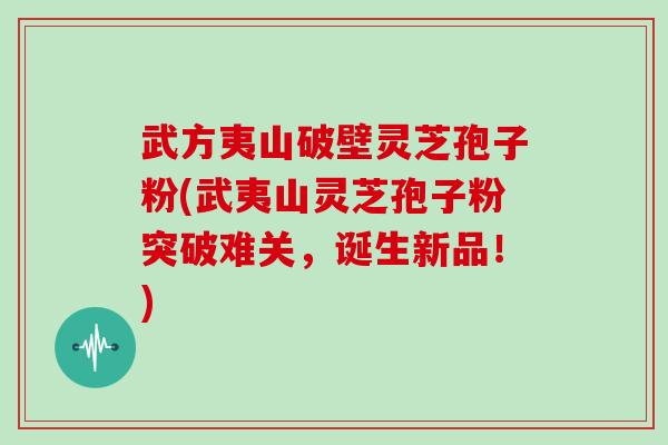武方夷山破壁灵芝孢子粉(武夷山灵芝孢子粉突破难关,诞生新品!)