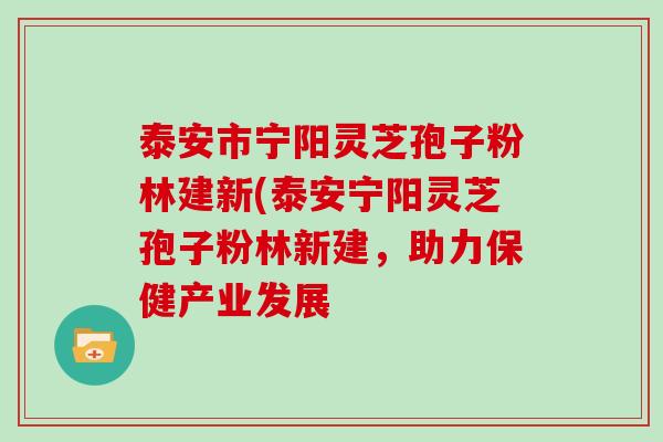 泰安市宁阳灵芝孢子粉林建新(泰安宁阳灵芝孢子粉林新建,助力保健产业发展