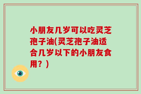 小朋友几岁可以吃灵芝孢子油(灵芝孢子油适合几岁以下的小朋友食用？)