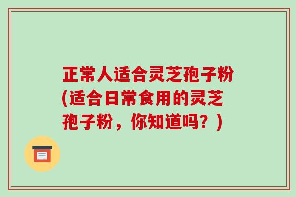 正常人适合灵芝孢子粉(适合日常食用的灵芝孢子粉，你知道吗？)