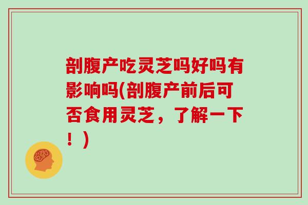 剖腹产吃灵芝吗好吗有影响吗(剖腹产前后可否食用灵芝,了解一下!)