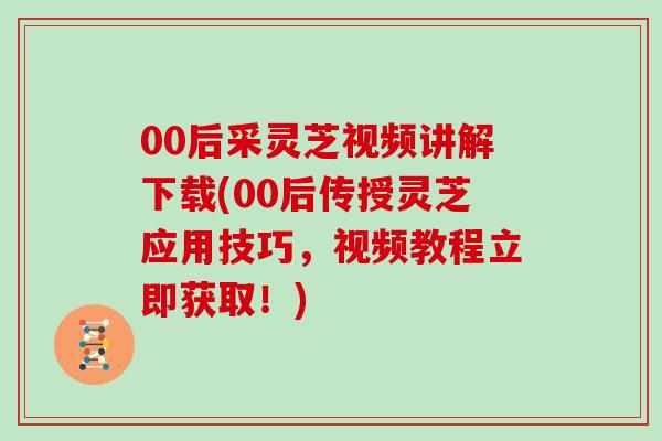 00后采灵芝视频讲解下载(00后传授灵芝应用技巧,视频教程立即获取!)