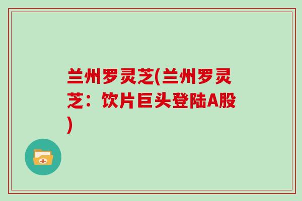 兰州罗灵芝(兰州罗灵芝：饮片巨头登陆A股)