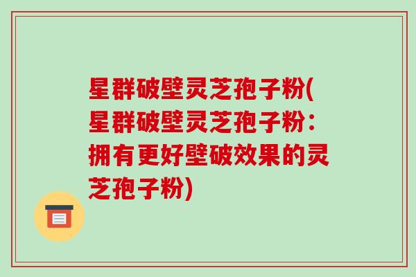 星群破壁灵芝孢子粉(星群破壁灵芝孢子粉:拥有更好壁破效果的灵芝孢子粉)
