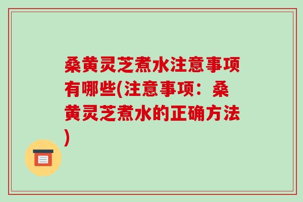 桑黄灵芝煮水注意事项有哪些(注意事项:桑黄灵芝煮水的正确方法)