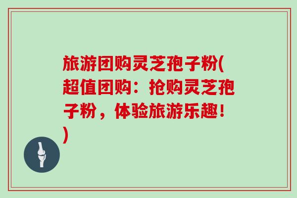 旅游团购灵芝孢子粉(超值团购:抢购灵芝孢子粉,体验旅游乐趣!)