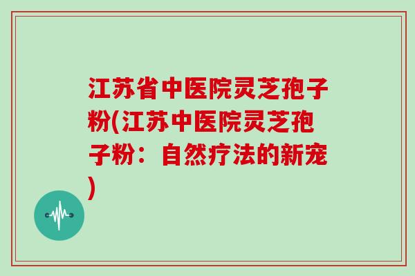 江苏省中医院灵芝孢子粉(江苏中医院灵芝孢子粉：自然疗法的新宠)