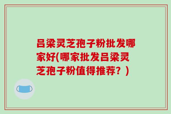 吕梁灵芝孢子粉批发哪家好(哪家批发吕梁灵芝孢子粉值得推荐？)