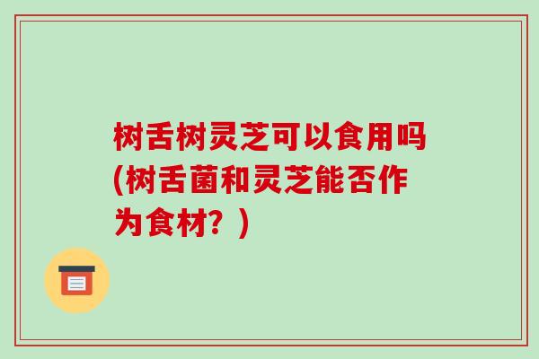 树舌树灵芝可以食用吗(树舌菌和灵芝能否作为食材?)