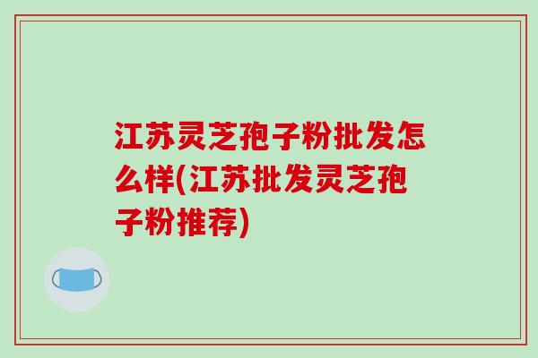 江苏灵芝孢子粉批发怎么样(江苏批发灵芝孢子粉推荐)