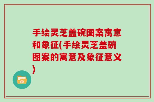 手绘灵芝盖碗图案寓意和象征(手绘灵芝盖碗图案的寓意及象征意义)