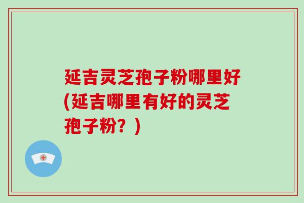 延吉灵芝孢子粉哪里好(延吉哪里有好的灵芝孢子粉?)