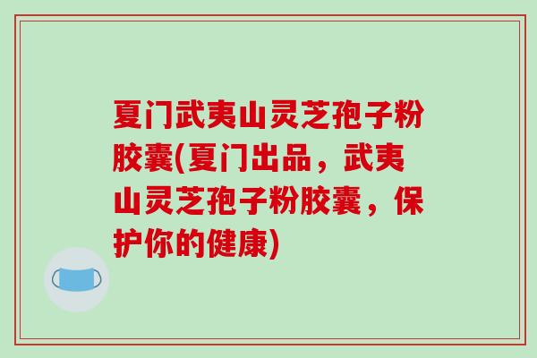 夏门武夷山灵芝孢子粉胶囊(夏门出品，武夷山灵芝孢子粉胶囊，保护你的健康)