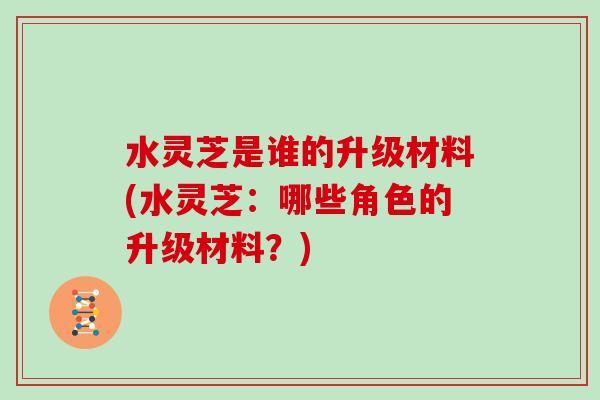 水灵芝是谁的升级材料(水灵芝:哪些角色的升级材料?)