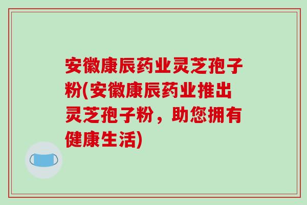 安徽康辰药业灵芝孢子粉(安徽康辰药业推出灵芝孢子粉，助您拥有健康生活)