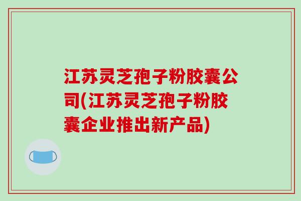 江苏灵芝孢子粉胶囊公司(江苏灵芝孢子粉胶囊企业推出新产品)