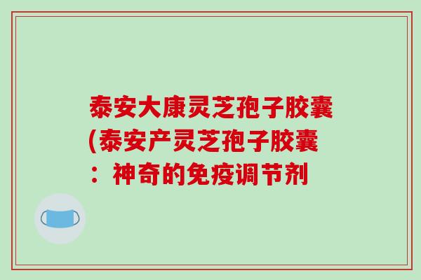 泰安大康灵芝孢子胶囊(泰安产灵芝孢子胶囊：神奇的免疫调节剂