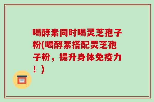 喝酵素同时喝灵芝孢子粉(喝酵素搭配灵芝孢子粉,提升身体免疫力!)