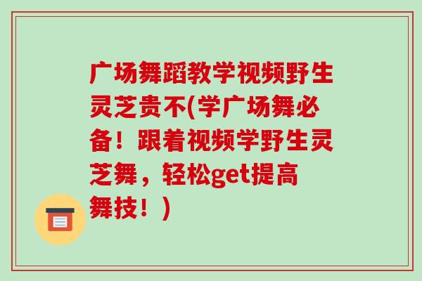 广场舞蹈教学视频野生灵芝贵不(学广场舞必备!跟着视频学野生灵芝舞,轻松get提高舞技!)