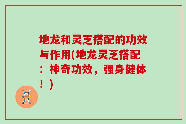 地龙和灵芝搭配的功效与作用(地龙灵芝搭配:神奇功效,强身健体!)