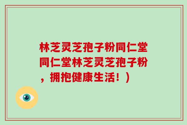 林芝灵芝孢子粉同仁堂同仁堂林芝灵芝孢子粉,拥抱健康生活!)