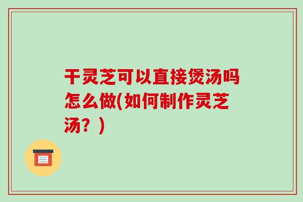 干灵芝可以直接煲汤吗怎么做(如何制作灵芝汤？)