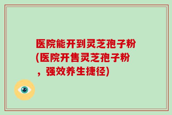 医院能开到灵芝孢子粉(医院开售灵芝孢子粉,强效养生捷径)