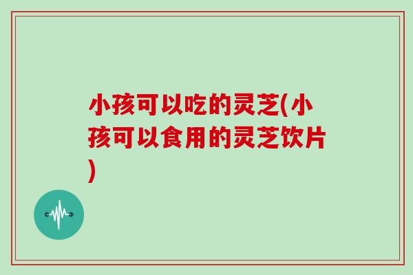 小孩可以吃的灵芝(小孩可以食用的灵芝饮片)