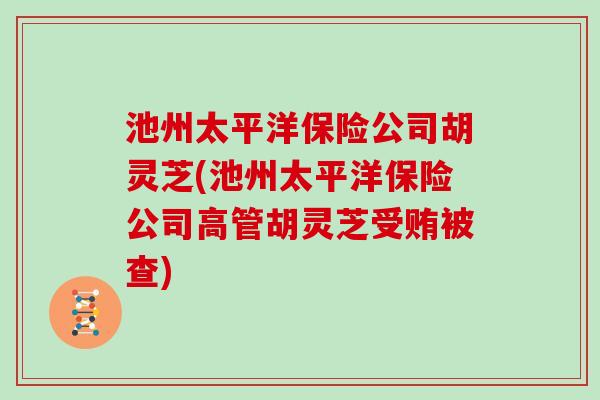 池州太平洋保险公司胡灵芝(池州太平洋保险公司高管胡灵芝受贿被查)