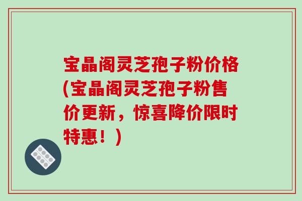 宝晶阁灵芝孢子粉价格(宝晶阁灵芝孢子粉售价更新,惊喜降价限时特惠!)
