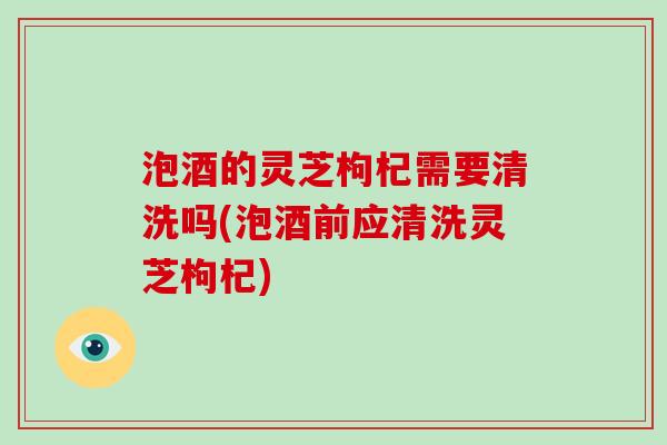泡酒的灵芝枸杞需要清洗吗(泡酒前应清洗灵芝枸杞)