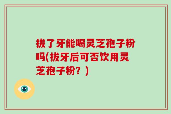 拔了牙能喝灵芝孢子粉吗(拔牙后可否饮用灵芝孢子粉?)