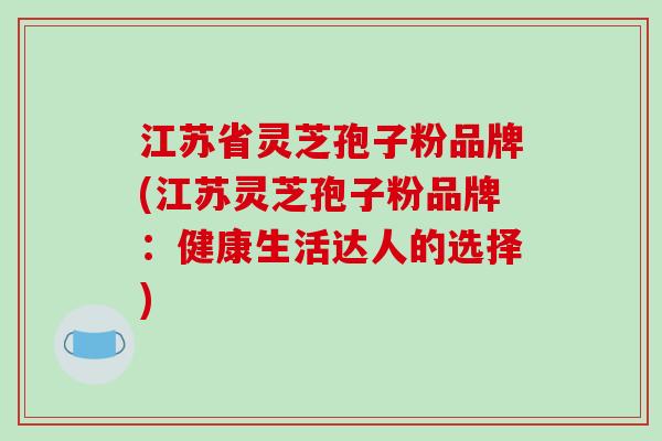 江苏省灵芝孢子粉品牌(江苏灵芝孢子粉品牌:健康生活达人的选择)