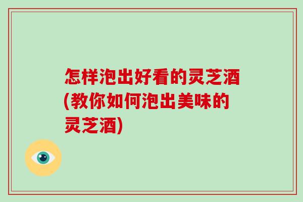怎样泡出好看的灵芝酒(教你如何泡出美味的灵芝酒)