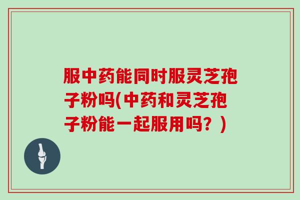 服中药能同时服灵芝孢子粉吗(中药和灵芝孢子粉能一起服用吗？)
