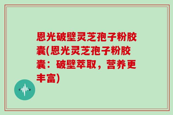 恩光破壁灵芝孢子粉胶囊(恩光灵芝孢子粉胶囊:破壁萃取,营养更丰富)