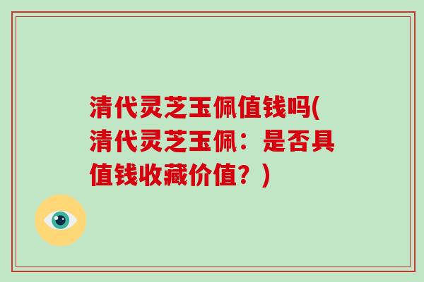 清代灵芝玉佩值钱吗(清代灵芝玉佩:是否具值钱收藏价值?)