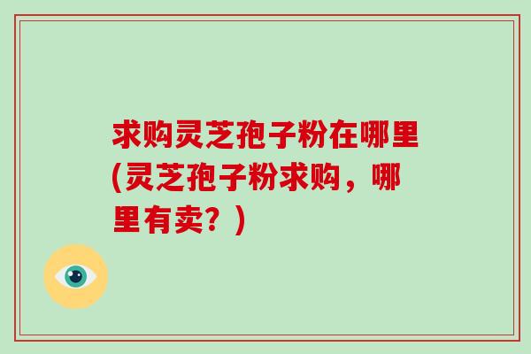 求购灵芝孢子粉在哪里(灵芝孢子粉求购,哪里有卖?)
