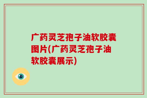 广药灵芝孢子油软胶囊图片(广药灵芝孢子油软胶囊展示)