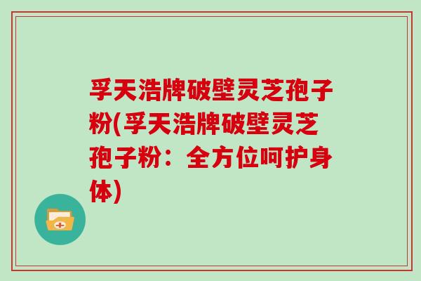 孚天浩牌破壁灵芝孢子粉(孚天浩牌破壁灵芝孢子粉:全方位呵护身体)