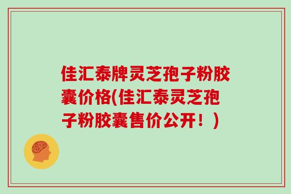 佳汇泰牌灵芝孢子粉胶囊价格(佳汇泰灵芝孢子粉胶囊售价公开!)