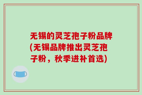 无锡的灵芝孢子粉品牌(无锡品牌推出灵芝孢子粉,秋季进补首选)