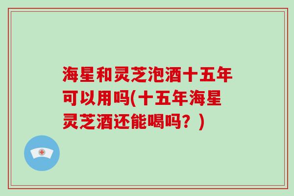 海星和灵芝泡酒十五年可以用吗(十五年海星灵芝酒还能喝吗?)