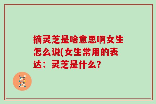 摘灵芝是啥意思啊女生怎么说(女生常用的表达：灵芝是什么？