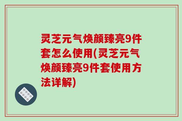灵芝元气焕颜臻亮9件套怎么使用(灵芝元气焕颜臻亮9件套使用方法详解)