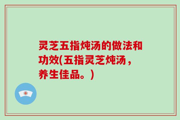 灵芝五指炖汤的做法和功效(五指灵芝炖汤,养生佳品。)